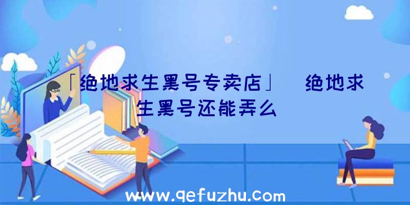 「绝地求生黑号专卖店」|绝地求生黑号还能弄么